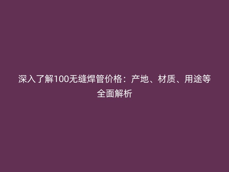 深入了解100無縫焊管價格：產(chǎn)地、材質、用途等全面解析