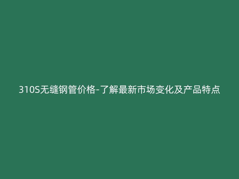 310S無縫鋼管價(jià)格-了解最新市場變化及產(chǎn)品特點(diǎn)