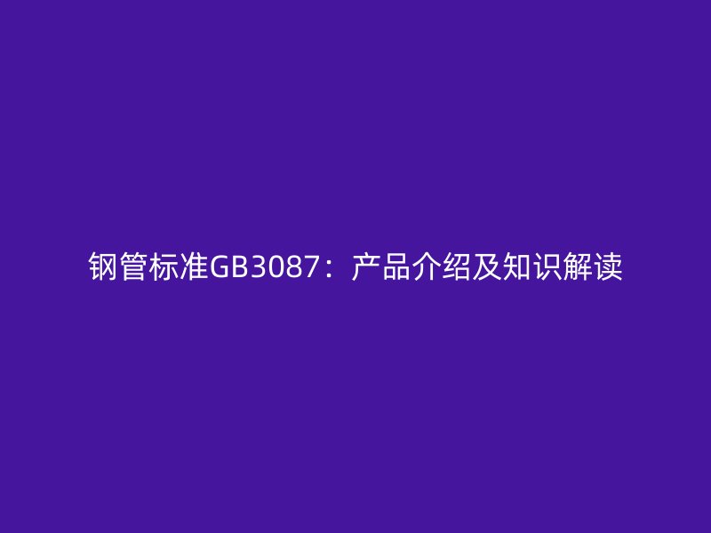 鋼管標(biāo)準(zhǔn)GB3087：產(chǎn)品介紹及知識解讀