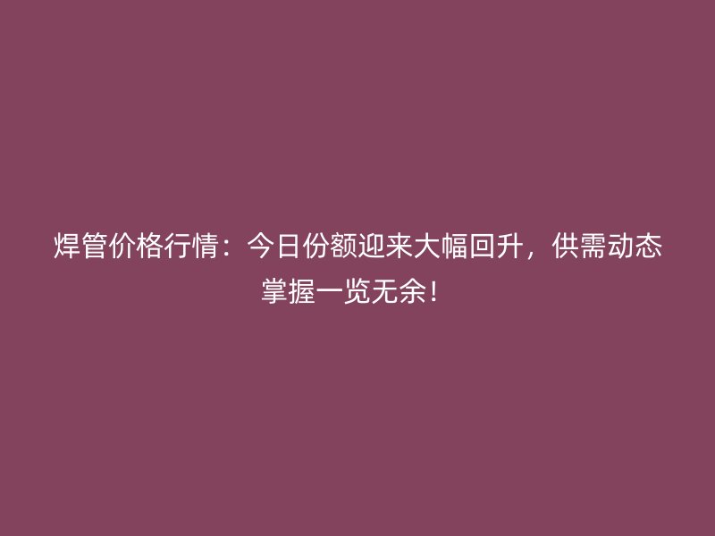 焊管價格行情：今日份額迎來大幅回升，供需動態(tài)掌握一覽無余！
