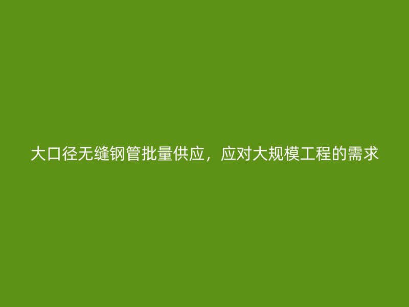 大口徑無縫鋼管批量供應(yīng)，應(yīng)對(duì)大規(guī)模工程的需求