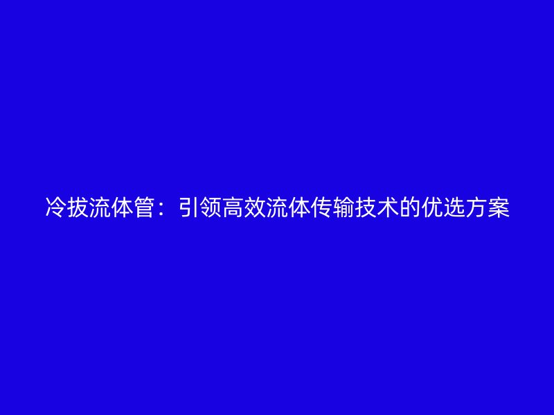 冷拔流體管:引領高效流體傳輸技術(shù)的優(yōu)選方案