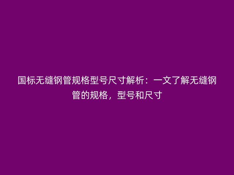 國(guó)標(biāo)無縫鋼管規(guī)格型號(hào)尺寸解析：一文了解無縫鋼管的規(guī)格，型號(hào)和尺寸