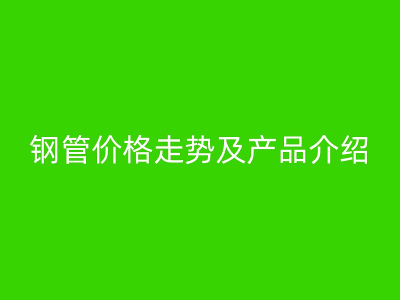 鋼管價(jià)格走勢及產(chǎn)品介紹