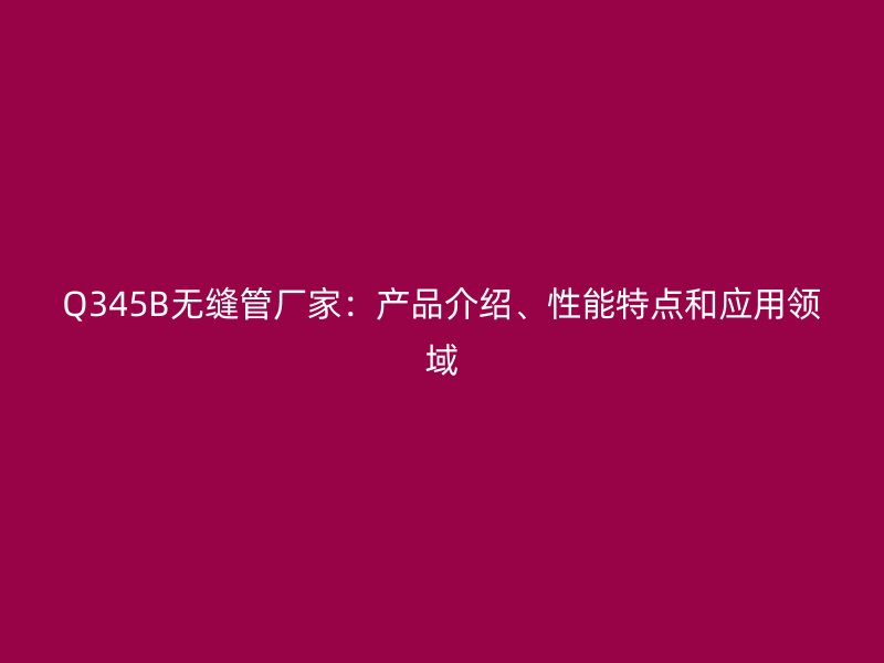 Q345B無縫管廠家：產品介紹、性能特點和應用領域