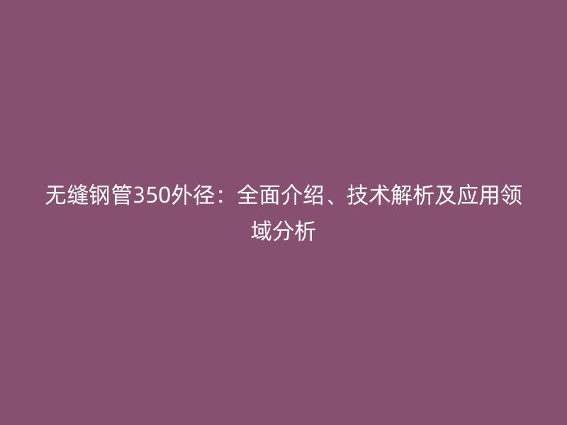 無縫鋼管350外徑：全面介紹、技術(shù)解析及應(yīng)用領(lǐng)域分析