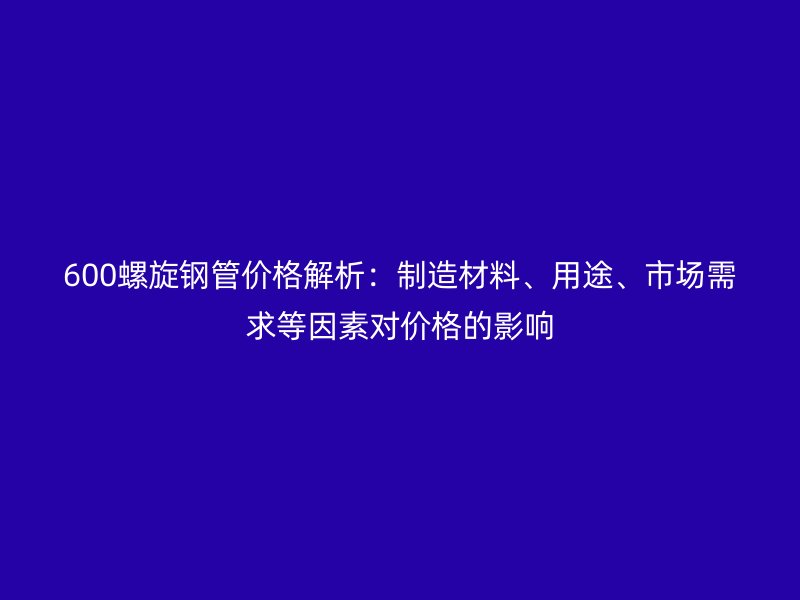 600螺旋鋼管價格解析：制造材料、用途、市場需求等因素對價格的影響
