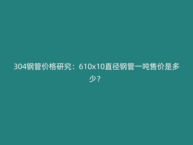 304鋼管價(jià)格研究：610x10直徑鋼管一噸售價(jià)是多少？
