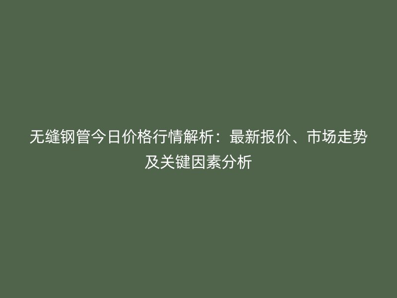 無縫鋼管今日價格行情解析：最新報價、市場走勢及關(guān)鍵因素分析