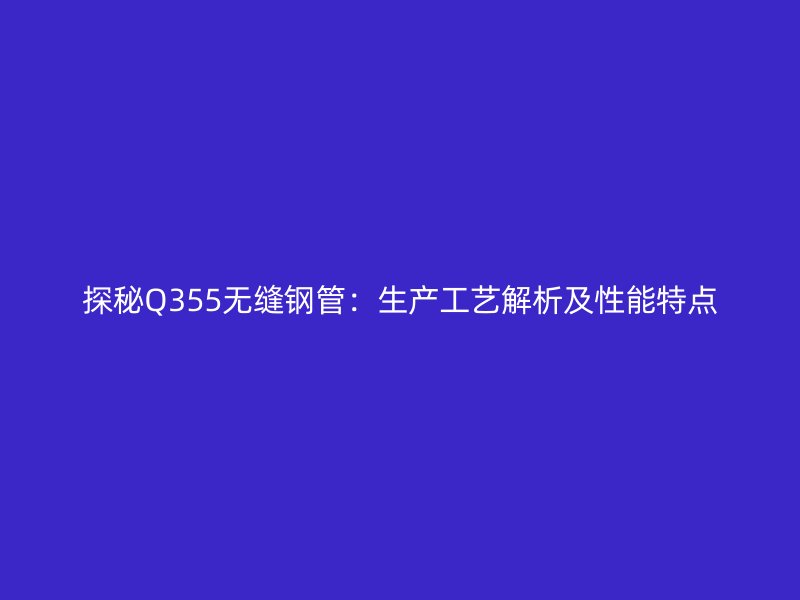 探秘Q355無縫鋼管：生產(chǎn)工藝解析及性能特點