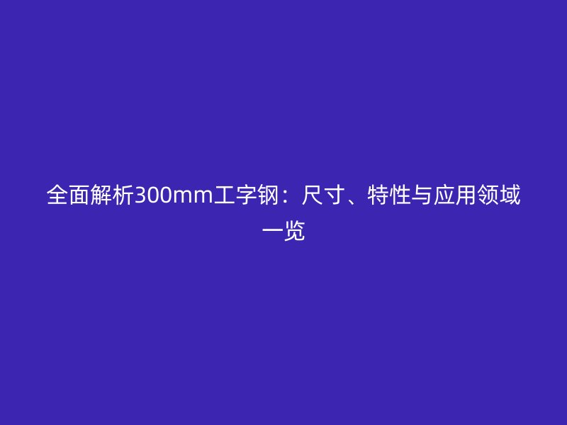 全面解析300mm工字鋼：尺寸、特性與應(yīng)用領(lǐng)域一覽