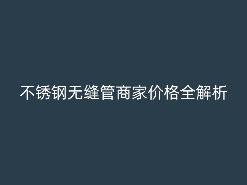 不銹鋼無縫管商家價(jià)格全解析