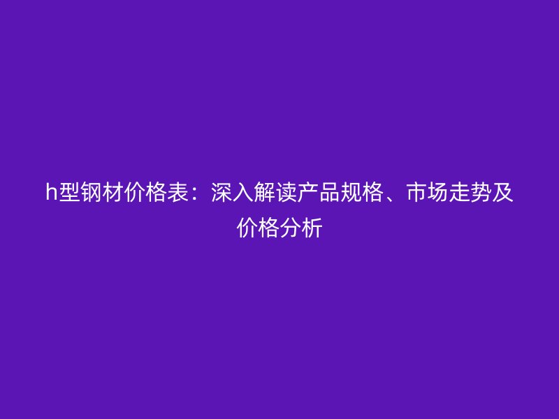 h型鋼材價格表：深入解讀產品規(guī)格、市場走勢及價格分析