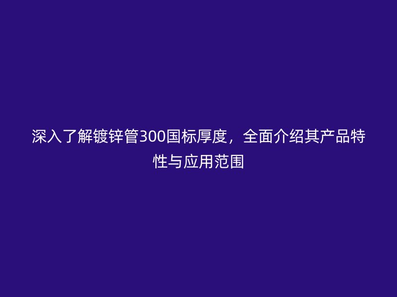 深入了解鍍鋅管300國標厚度，全面介紹其產品特性與應用范圍