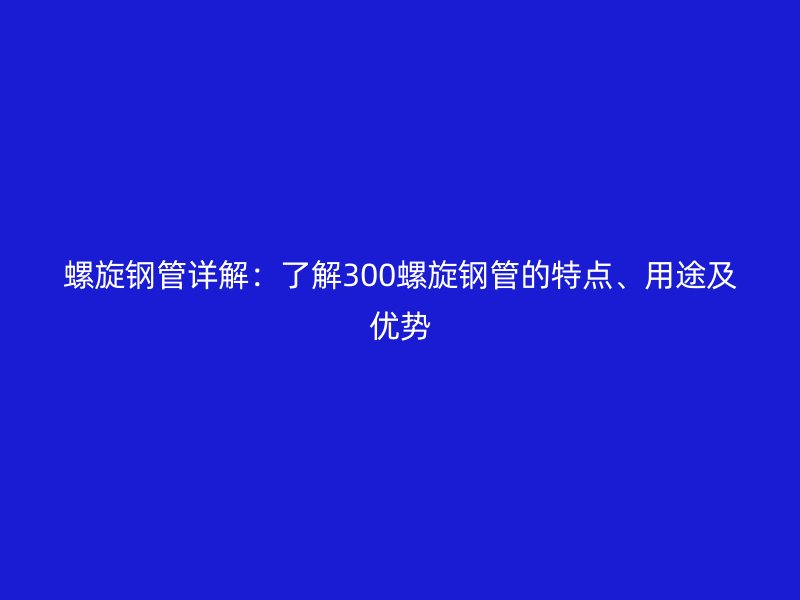 螺旋鋼管詳解：了解300螺旋鋼管的特點、用途及優(yōu)勢