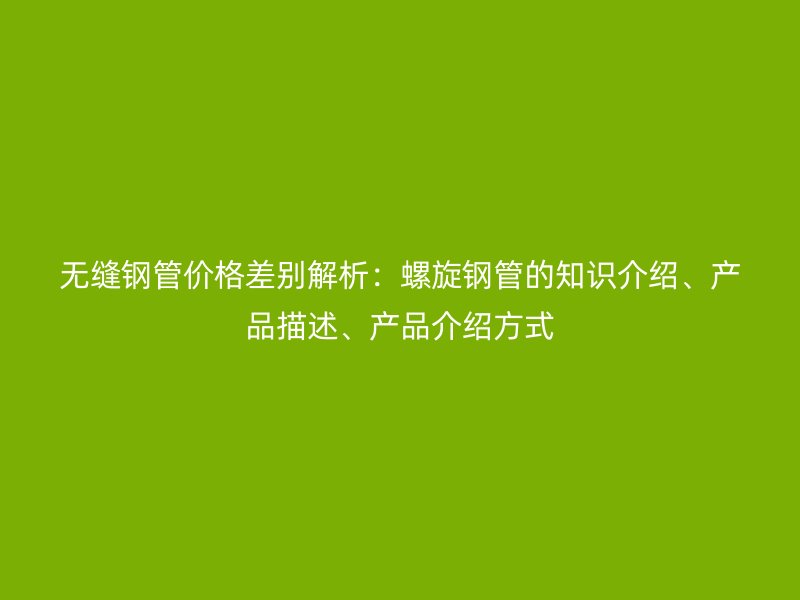 無縫鋼管價格差別解析：螺旋鋼管的知識介紹、產(chǎn)品描述、產(chǎn)品介紹方式