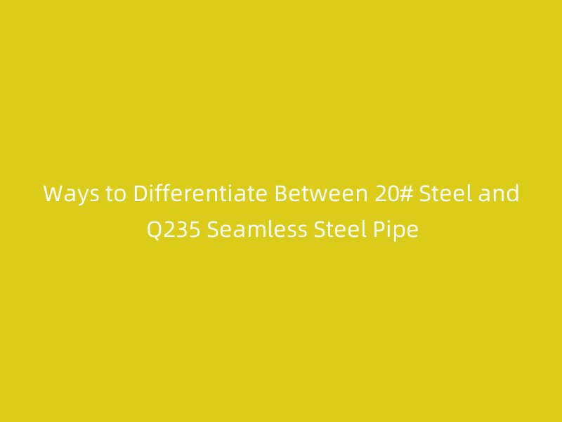 Ways to Differentiate Between 20# Steel and Q235 Seamless Steel Pipe