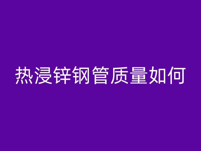 熱浸鋅鋼管質(zhì)量如何