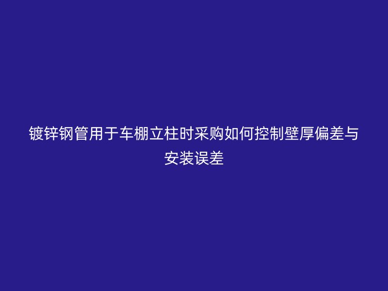 鍍鋅鋼管用于車棚立柱時采購如何控制壁厚偏差與安裝誤差