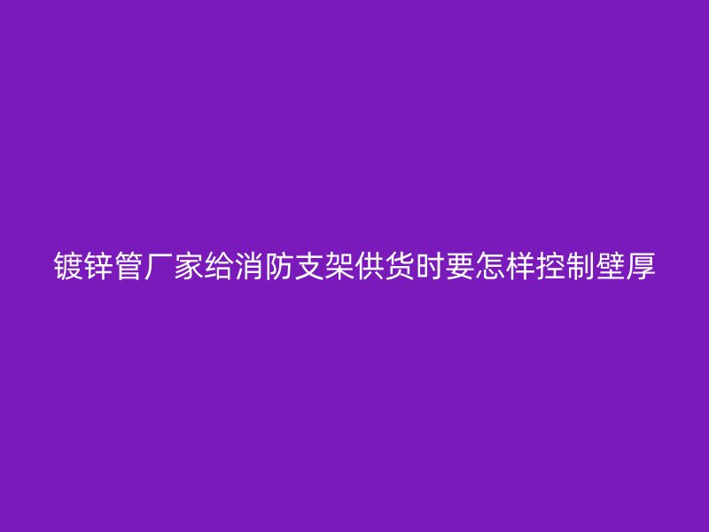 鍍鋅管廠家給消防支架供貨時(shí)要怎樣控制壁厚