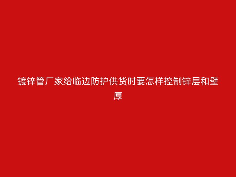 鍍鋅管廠家給臨邊防護供貨時要怎樣控制鋅層和壁厚