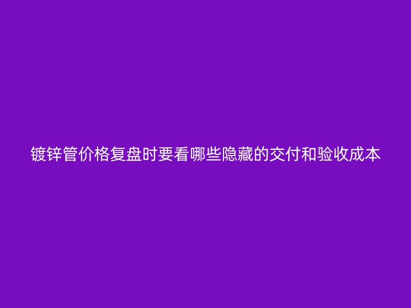 鍍鋅管價(jià)格復(fù)盤(pán)時(shí)要看哪些隱藏的交付和驗(yàn)收成本