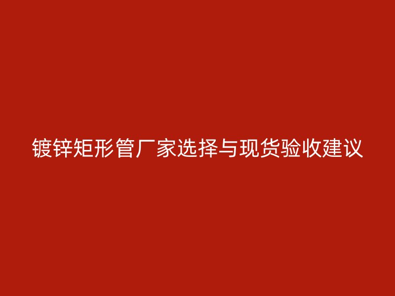 鍍鋅矩形管廠家選擇與現(xiàn)貨驗收建議