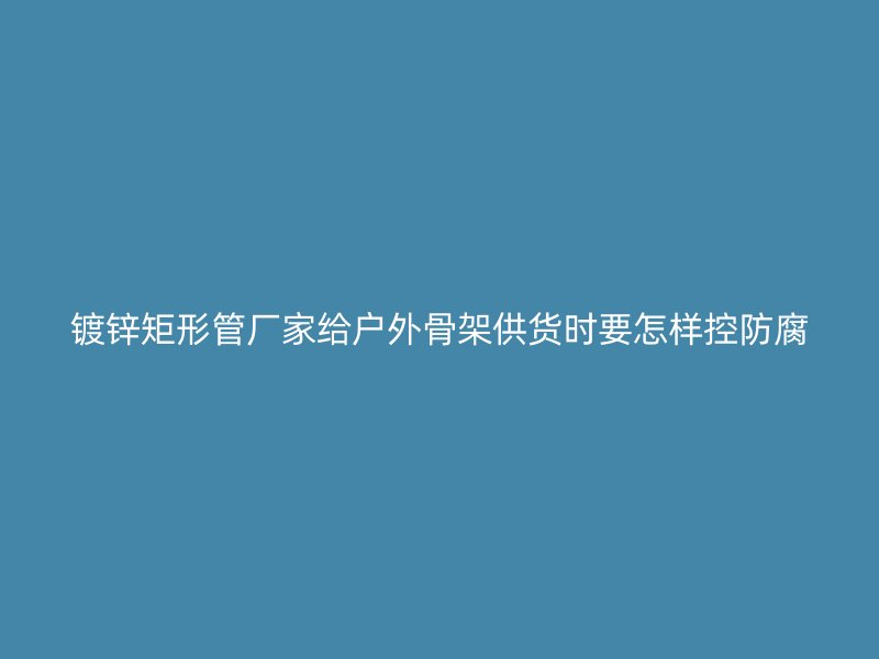 鍍鋅矩形管廠家給戶外骨架供貨時(shí)要怎樣控防腐