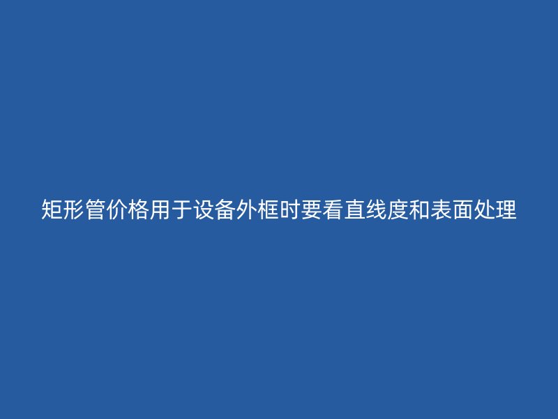 矩形管價格用于設(shè)備外框時要看直線度和表面處理