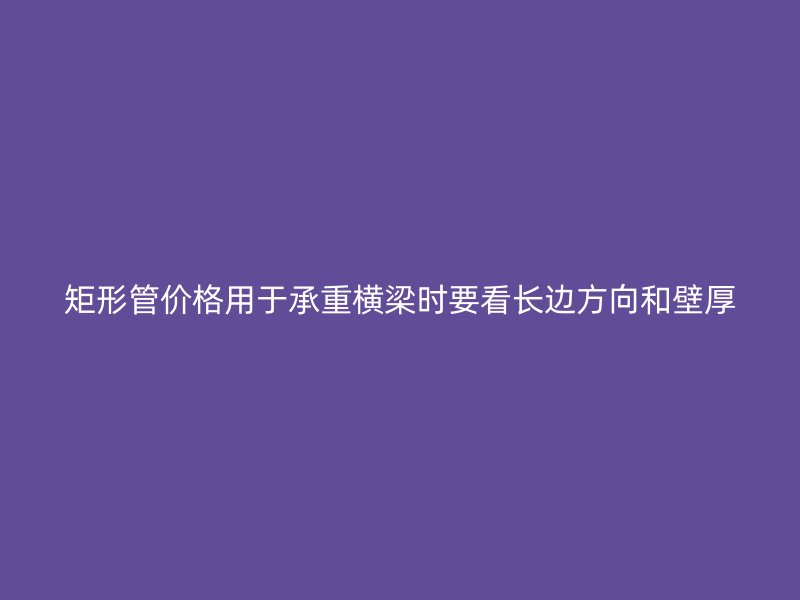 矩形管價(jià)格用于承重橫梁時(shí)要看長邊方向和壁厚