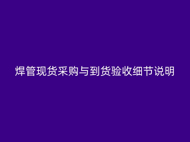 焊管現(xiàn)貨采購(gòu)與到貨驗(yàn)收細(xì)節(jié)說(shuō)明