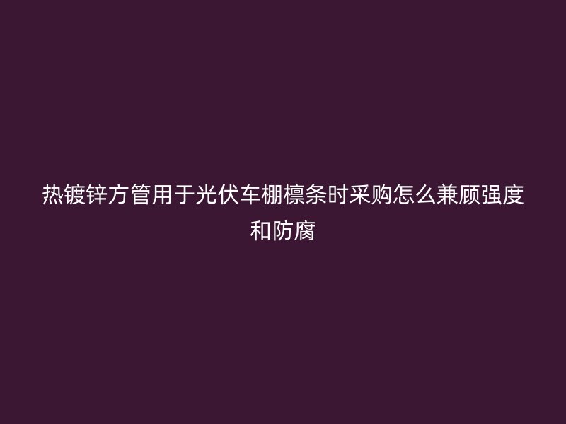 熱鍍鋅方管用于光伏車棚檁條時采購怎么兼顧強度和防腐