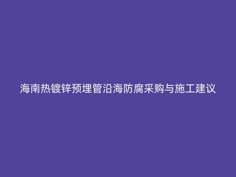 海南熱鍍鋅預(yù)埋管沿海防腐采購(gòu)與施工建議