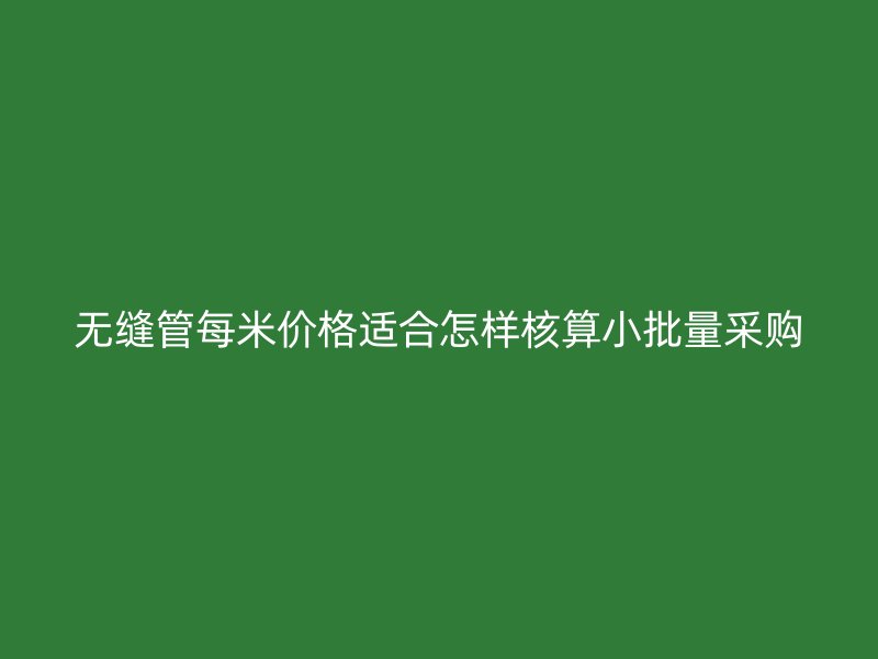 無(wú)縫管每米價(jià)格適合怎樣核算小批量采購(gòu)