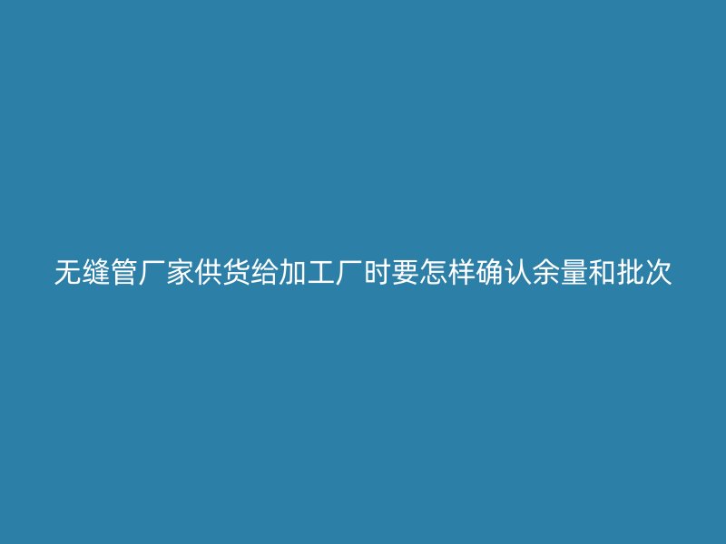 無縫管廠家供貨給加工廠時(shí)要怎樣確認(rèn)余量和批次
