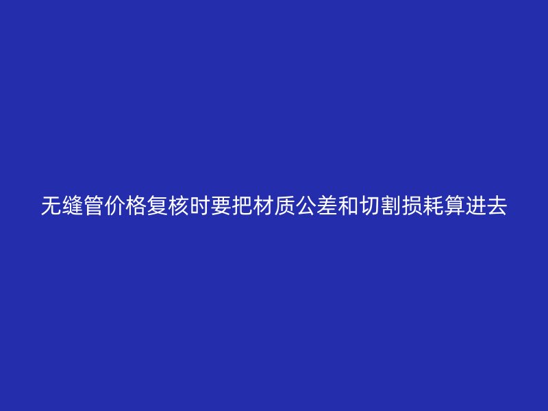 無縫管價(jià)格復(fù)核時(shí)要把材質(zhì)公差和切割損耗算進(jìn)去