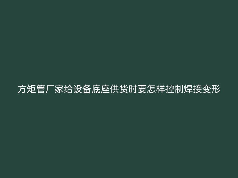 方矩管廠家給設(shè)備底座供貨時(shí)要怎樣控制焊接變形