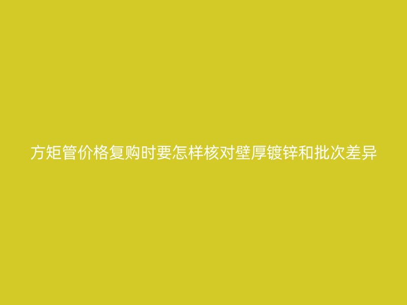 方矩管價(jià)格復(fù)購時(shí)要怎樣核對(duì)壁厚鍍鋅和批次差異