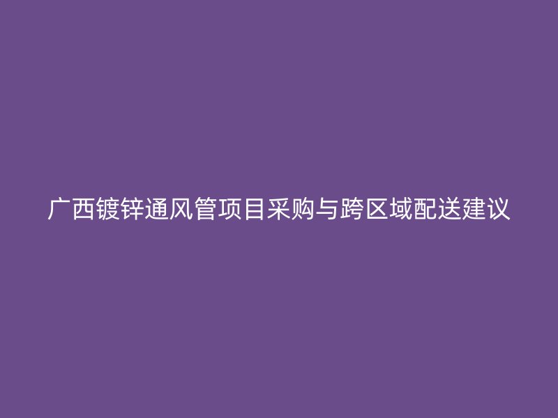 廣西鍍鋅通風(fēng)管項(xiàng)目采購(gòu)與跨區(qū)域配送建議