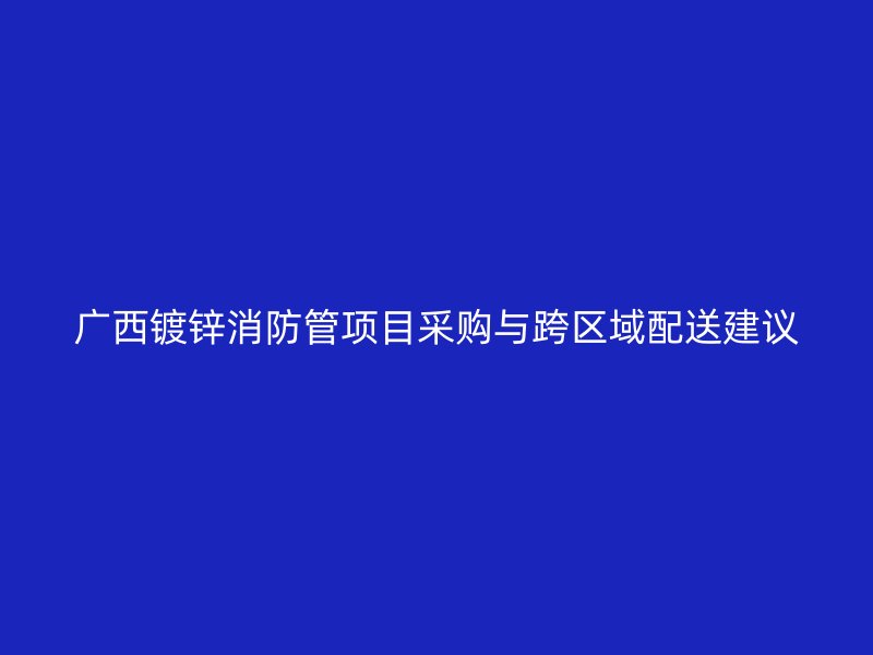 廣西鍍鋅消防管項目采購與跨區(qū)域配送建議