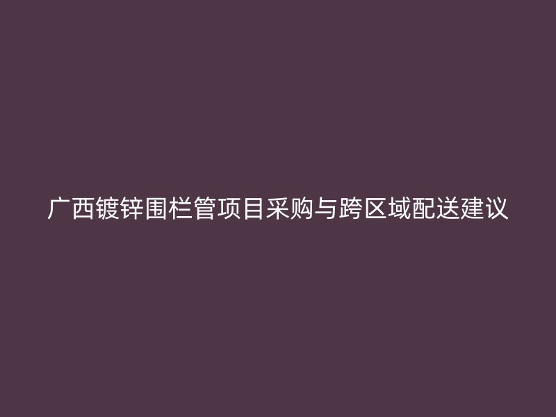 廣西鍍鋅圍欄管項(xiàng)目采購(gòu)與跨區(qū)域配送建議