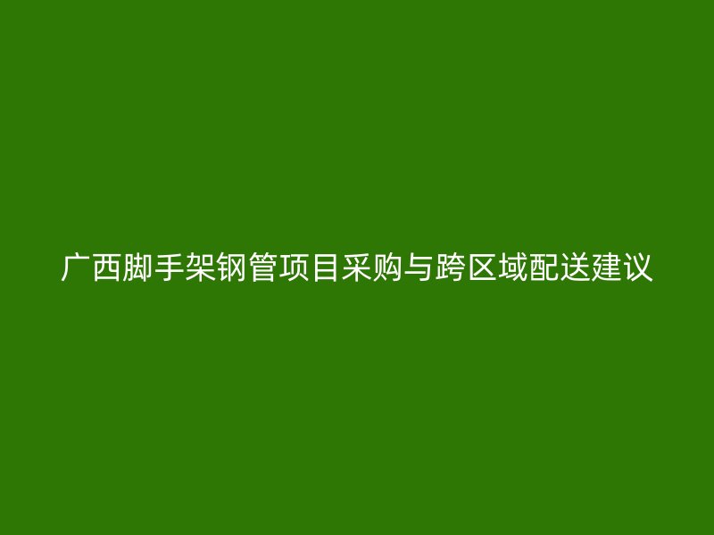 廣西腳手架鋼管項(xiàng)目采購與跨區(qū)域配送建議