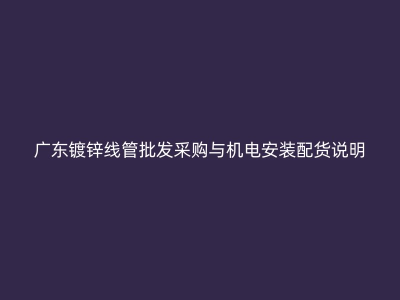 廣東鍍鋅線管批發(fā)采購(gòu)與機(jī)電安裝配貨說(shuō)明
