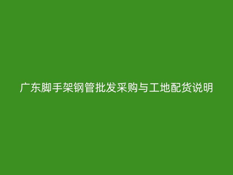 廣東腳手架鋼管批發(fā)采購與工地配貨說明