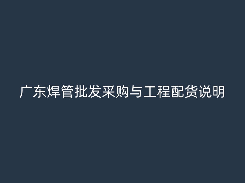 廣東焊管批發(fā)采購與工程配貨說明