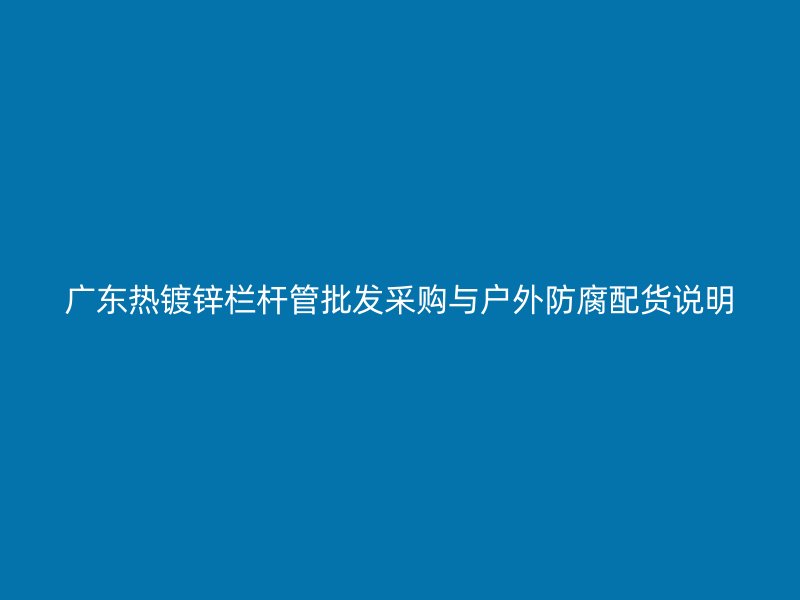 廣東熱鍍鋅欄桿管批發(fā)采購與戶外防腐配貨說明