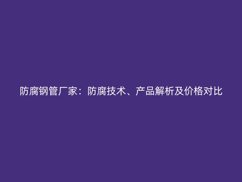 防腐鋼管廠家：防腐技術(shù)、產(chǎn)品解析及價格對比