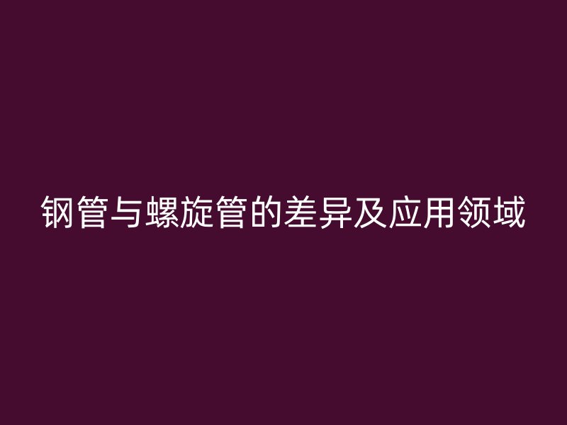 鋼管與螺旋管的差異及應(yīng)用領(lǐng)域