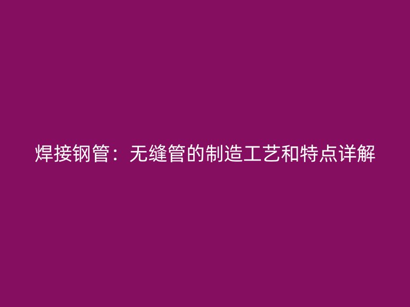 焊接鋼管：無縫管的制造工藝和特點(diǎn)詳解