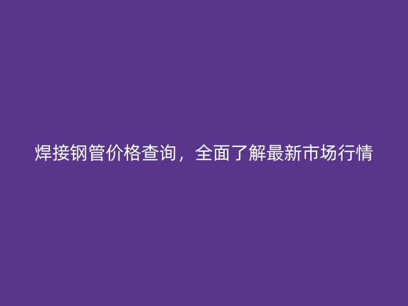 焊接鋼管價(jià)格查詢，全面了解最新市場(chǎng)行情